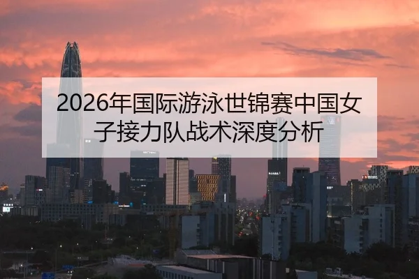 2026年国际游泳世锦赛中国女子接力队战术深度分析